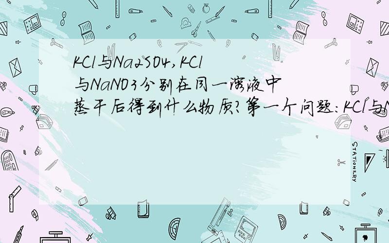 KCl与Na2SO4,KCl与NaNO3分别在同一溶液中蒸干后得到什么物质?第一个问题：KCl与NaNO3的混合溶液蒸干后是得到KNO3,NaCl,KCl,NaNO3这四种物质的混合物吗?如果是,各物质的质量比是一定的吗?第二个问题