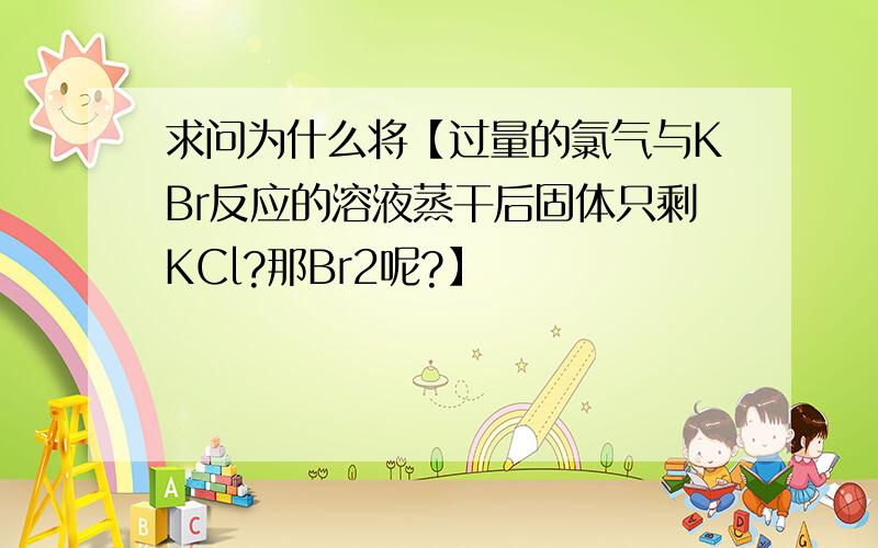 求问为什么将【过量的氯气与KBr反应的溶液蒸干后固体只剩KCl?那Br2呢?】