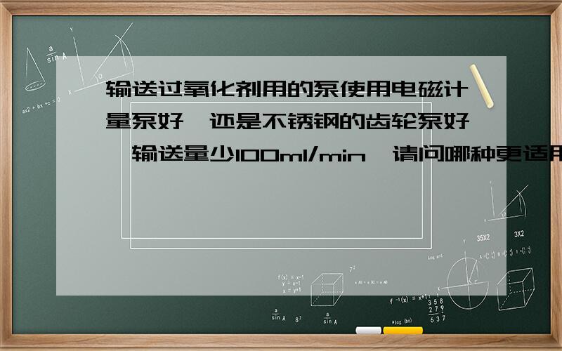 输送过氧化剂用的泵使用电磁计量泵好,还是不锈钢的齿轮泵好,输送量少100ml/min,请问哪种更适用