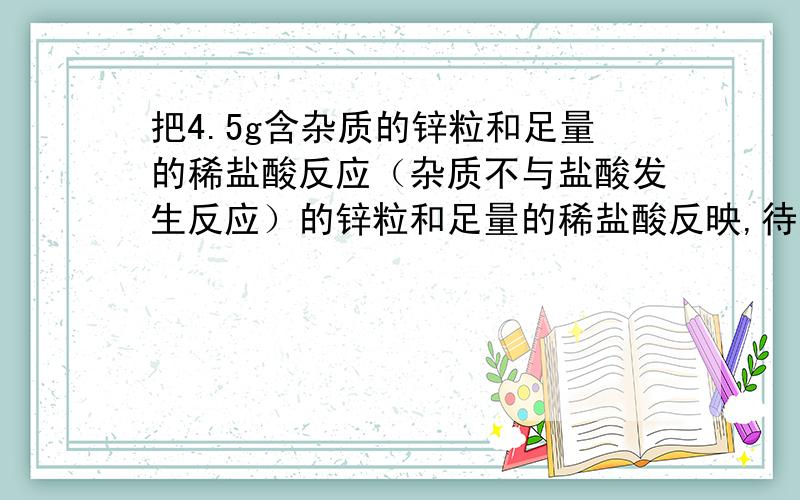 把4.5g含杂质的锌粒和足量的稀盐酸反应（杂质不与盐酸发生反应）的锌粒和足量的稀盐酸反映,待反应停止后,杯中物质质量减少了0.1g,求：1.参加反映的锌的质量2.这种锌粒中含锌的质量分数?