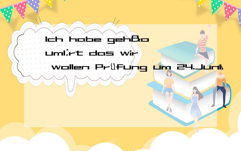 Ich habe gehört das wir wollen Prüfung um 24.Juni.