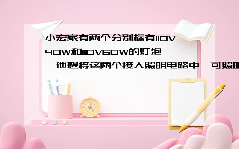 小宏家有两个分别标有110V40W和110V60W的灯泡,他想将这两个接入照明电路中,可照明电路的电压是220V,若按并联方式去接,由于实际电压高出额定电压的2倍,灯泡必定会烧坏.于是他就想到:若将两