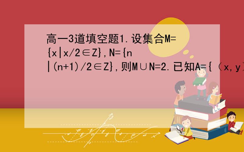 高一3道填空题1.设集合M={x|x/2∈Z},N={n|(n+1)/2∈Z},则M∪N=2.已知A={（x,y）|x+y=3},B={（x,y）|x-y=1},则A∩B=3.已知集合A={（x,y）|y=x,x∈R},B={(x,y)|y=2-x,x∈R},则A∩B=