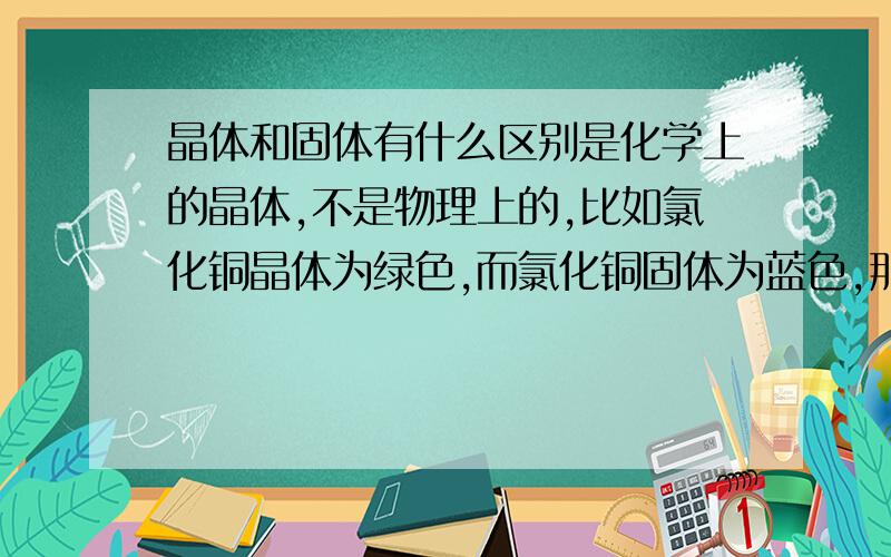 晶体和固体有什么区别是化学上的晶体,不是物理上的,比如氯化铜晶体为绿色,而氯化铜固体为蓝色,那一定有区别,是什么区别?