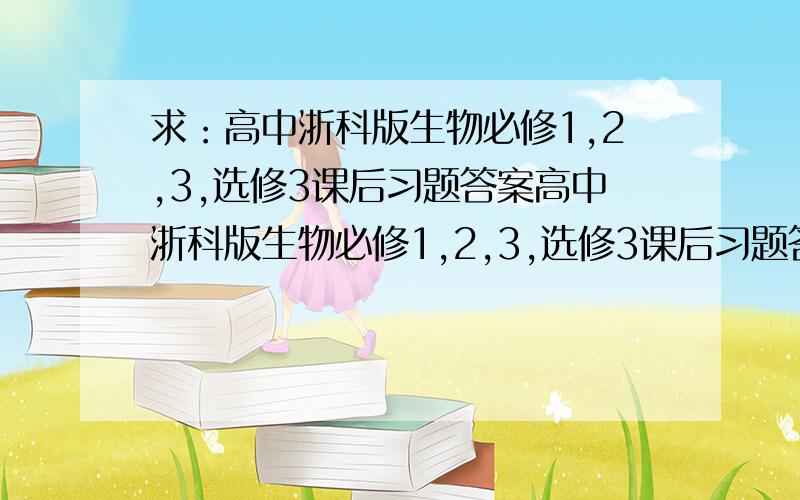 求：高中浙科版生物必修1,2,3,选修3课后习题答案高中浙科版生物必修1,2,3,选修3课后习题答案选择题与判断题部分要有,简答题部分可无请发答案时,所发答案与下题是否对应：必修一第一章第