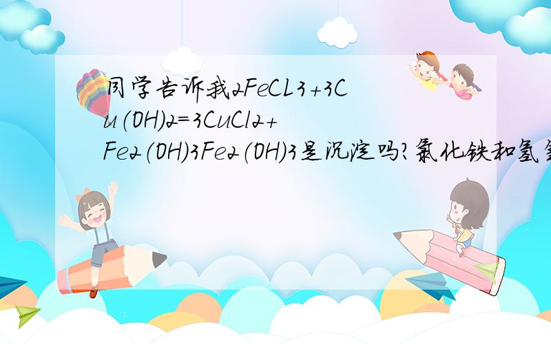 同学告诉我2FeCL3+3Cu（OH）2=3CuCl2+Fe2（OH）3Fe2（OH）3是沉淀吗?氯化铁和氢氧化铜能否反应呢?错了错了，反应应该是2FeCL3+3Cu（OH）2=3CuCl2+2Fe（OH）3吧，大家为什么说不能反映呢