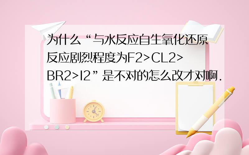 为什么“与水反应自生氧化还原反应剧烈程度为F2>CL2>BR2>I2”是不对的怎么改才对啊.