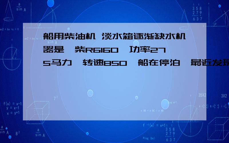 船用柴油机 淡水箱逐渐缺水机器是潍柴R6160,功率275马力,转速850,船在停泊,最近发现淡水箱里的水没了,把淡水箱的水兑满,机器启动可以正常运转.只是停了机器,淡水箱里的水会慢慢减少,平均