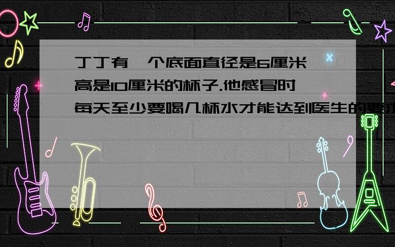 丁丁有一个底面直径是6厘米,高是10厘米的杯子.他感冒时每天至少要喝几杯水才能达到医生的要求.（得数保留整数）医生说：感冒时,要遵医嘱服用少量药物,并且每天要喝不少于1400毫升的水.