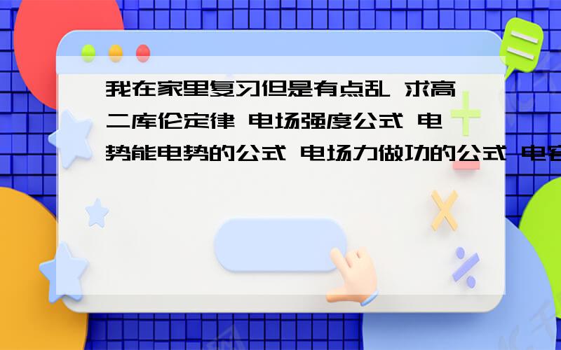 我在家里复习但是有点乱 求高二库伦定律 电场强度公式 电势能电势的公式 电场力做功的公式 电容器的公式 电流 电动势的公式 请详细的写出 （不用写证明）还有写出哪些公式的电荷q或者