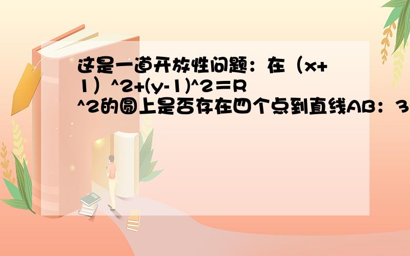 这是一道开放性问题：在（x+1）^2+(y-1)^2＝R^2的圆上是否存在四个点到直线AB：3x-4y-3=0的距离等于1.如果你比较厉害,我还想知道什么时候分别有三个,两个,一个,没有?我想了下，感觉R^2>9就可以