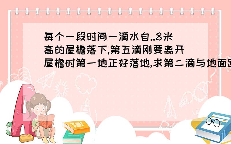 每个一段时间一滴水自..8米高的屋檐落下,第五滴刚要离开屋檐时第一地正好落地,求第二滴与地面距离