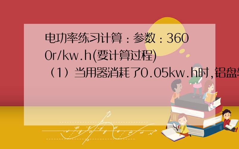 电功率练习计算：参数：3600r/kw.h(要计算过程)（1）当用器消耗了0.05kw.h时,铝盘转了多少圈?那3kw.h呢?（2）当转盘转过7200r,消耗了多少kw.h电能?转了180r呢?（3）某灯泡单独工作了100s,转盘转了18