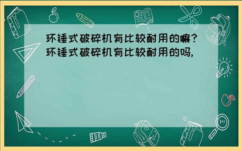 环锤式破碎机有比较耐用的嘛?环锤式破碎机有比较耐用的吗,