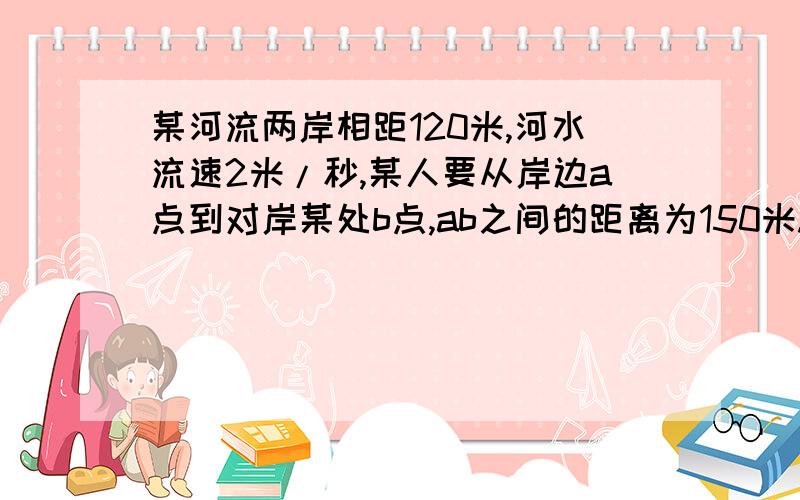 某河流两岸相距120米,河水流速2米/秒,某人要从岸边a点到对岸某处b点,ab之间的距离为150米.某河流两岸相距120米,河水流速2米/秒,某人要从岸边a点到对岸某处b点,ab之间的距离为150米.此人在水