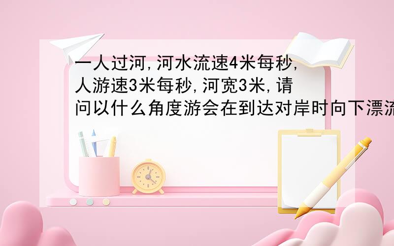 一人过河,河水流速4米每秒,人游速3米每秒,河宽3米,请问以什么角度游会在到达对岸时向下漂流的距离最短数值可用分数,别约数成小数点,这样问可以吧