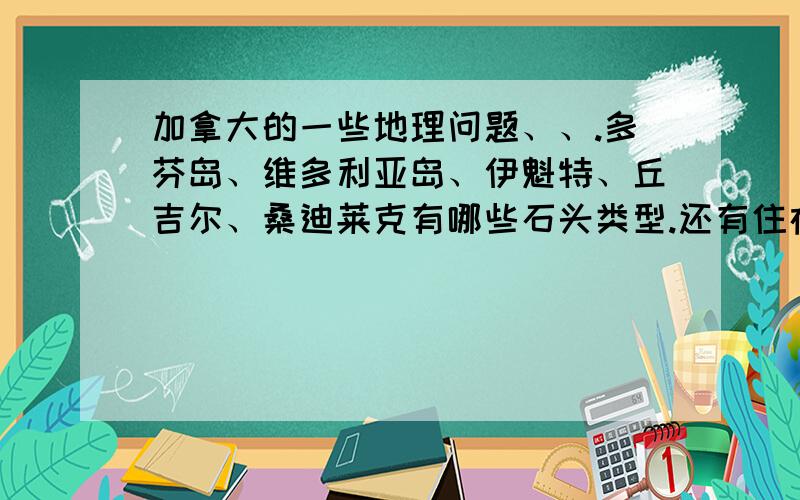 加拿大的一些地理问题、、.多芬岛、维多利亚岛、伊魁特、丘吉尔、桑迪莱克有哪些石头类型.还有住在那边的人们的工作有哪些?.弟兄们帮帮忙啊.