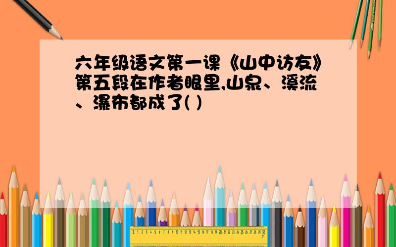 六年级语文第一课《山中访友》第五段在作者眼里,山泉、溪流、瀑布都成了( )