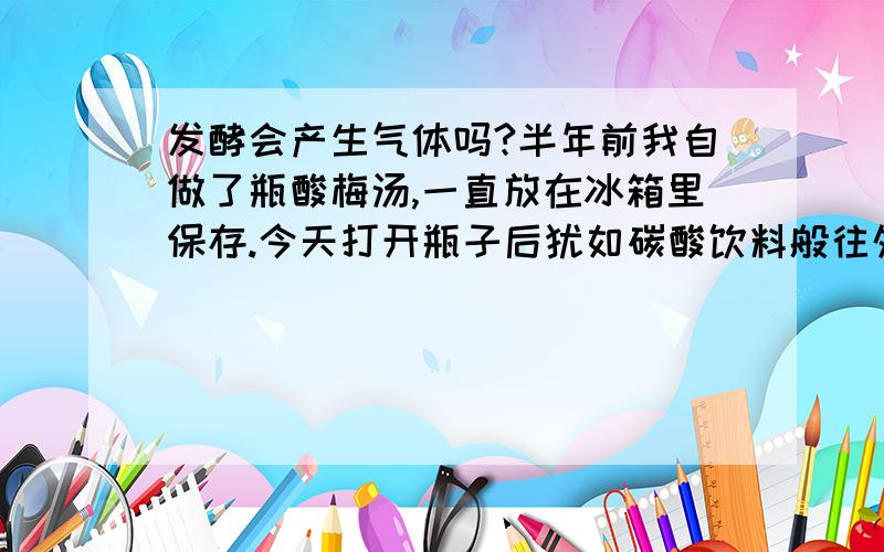 发酵会产生气体吗?半年前我自做了瓶酸梅汤,一直放在冰箱里保存.今天打开瓶子后犹如碳酸饮料般往外喷泡沫,并散发出较酸的味道.请问这怎么解释?产生的气体是什么?