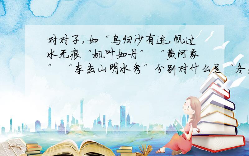 对对子,如“鸟归沙有迹,帆过水无痕“枫叶如丹” “黄河象” “东去山明水秀”分别对什么是“冬去山明水秀”