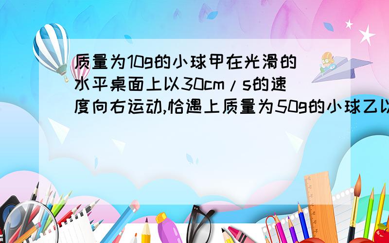 质量为10g的小球甲在光滑的水平桌面上以30cm/s的速度向右运动,恰遇上质量为50g的小球乙以10cm/s的速度向左运动,碰撞后,小球乙恰好静止.那么,碰撞后小球甲的速度多大?方向如何?