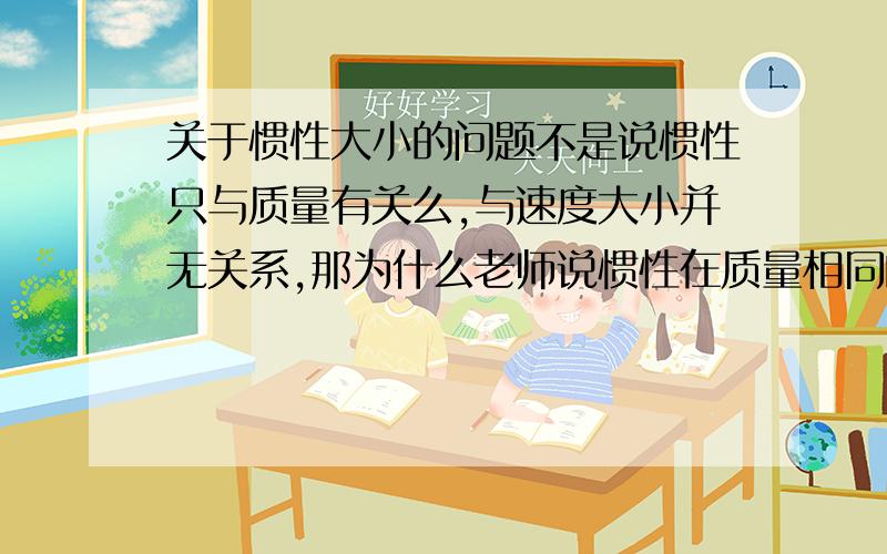 关于惯性大小的问题不是说惯性只与质量有关么,与速度大小并无关系,那为什么老师说惯性在质量相同的情况下才能比较速度呢,不是说无关么,如果在质量相同情况下比较速度就是“有关”啊