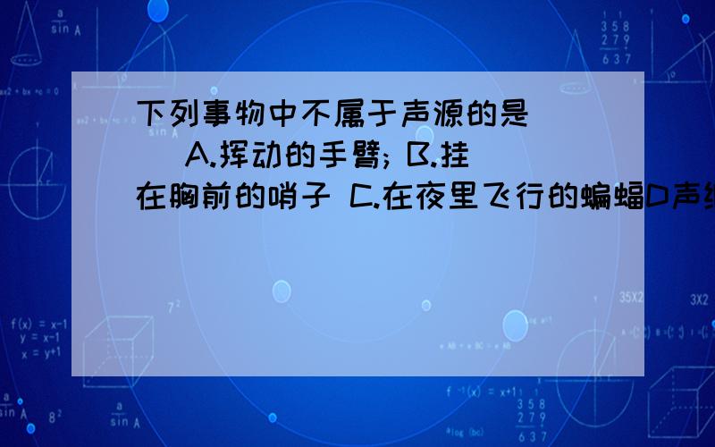 下列事物中不属于声源的是( ) A.挥动的手臂; B.挂在胸前的哨子 C.在夜里飞行的蝙蝠D声纳探测敌方潜艇