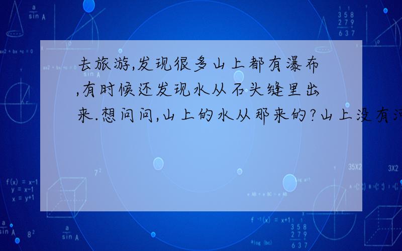 去旅游,发现很多山上都有瀑布,有时候还发现水从石头缝里出来.想问问,山上的水从那来的?山上没有河.去的时候也不下雨,那来那么多水?很奇怪