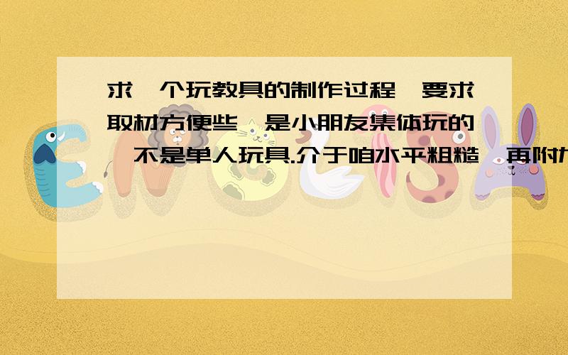 求一个玩教具的制作过程,要求取材方便些,是小朋友集体玩的,不是单人玩具.介于咱水平粗糙,再附加要求制作工艺简单些.四五岁小朋友试用的就可以