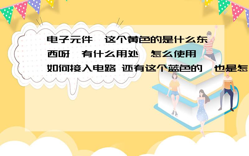 电子元件,这个黄色的是什么东西呀,有什么用处,怎么使用,如何接入电路 还有这个蓝色的,也是怎么使用呀,回答时说清楚这两个的区别哦