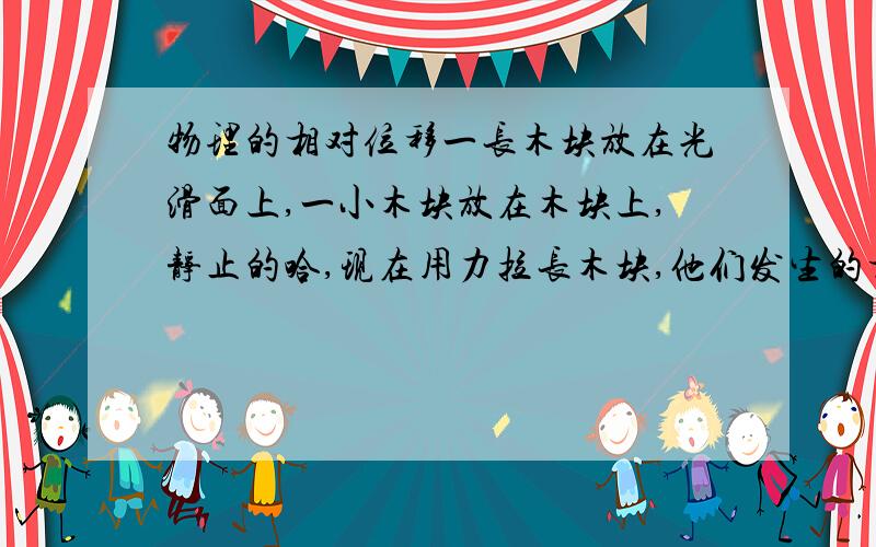 物理的相对位移一长木块放在光滑面上,一小木块放在木块上,静止的哈,现在用力拉长木块,他们发生的相对位移是相加还是相减呢?