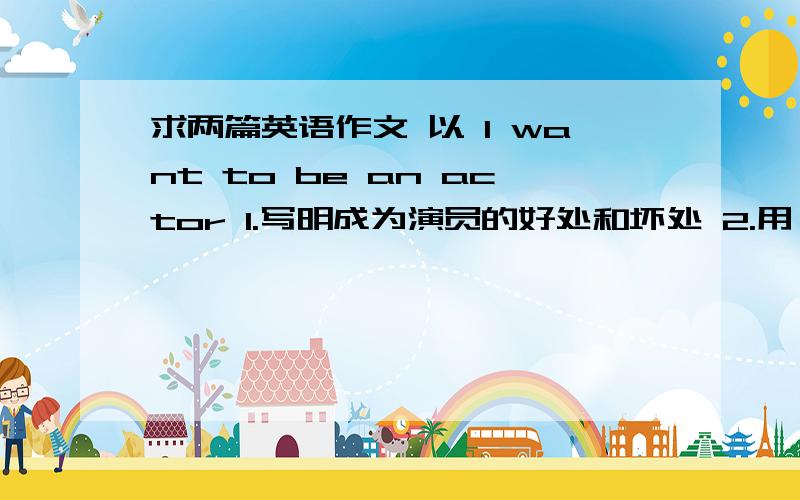 求两篇英语作文 以 I want to be an actor 1.写明成为演员的好处和坏处 2.用 if 从句.写得好的加分.两篇.是作文= 字数每篇五十词左右。