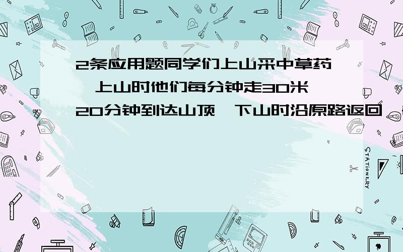 2条应用题同学们上山采中草药,上山时他们每分钟走30米,20分钟到达山顶,下山时沿原路返回,每分钟走60米.同学们上、下山的平均速度是多少?