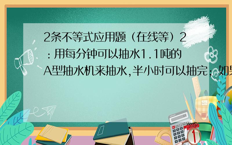 2条不等式应用题（在线等）2：用每分钟可以抽水1.1吨的A型抽水机来抽水,半小时可以抽完；如果用B型估计20－22分钟抽完,B抽水机比A抽水机每分钟多抽多少吨水?3：一种药品说明书上写：“