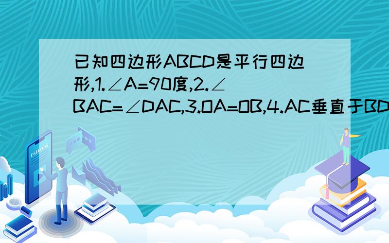 已知四边形ABCD是平行四边形,1.∠A=90度,2.∠BAC=∠DAC,3.OA=OB,4.AC垂直于BD,分别写在两张卡片上已知四边形ABCD是平行四边形（O是对角线AC、BD的交点）,对下列条件1.∠A=90度2.∠BAC=∠DAC3.OA=OB4.AC垂直