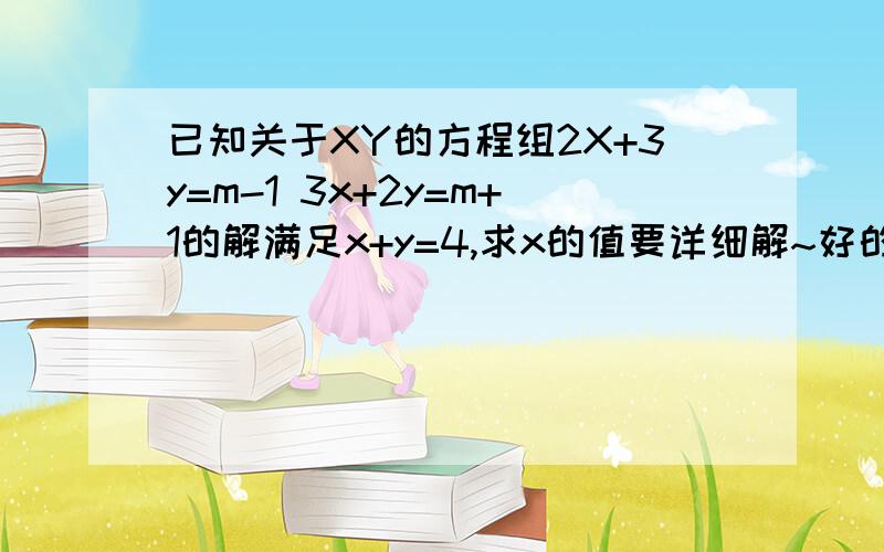 已知关于XY的方程组2X+3y=m-1 3x+2y=m+1的解满足x+y=4,求x的值要详细解~好的加分~几分都行，10分起加~求求你们啦~明天姑娘我要交作业~