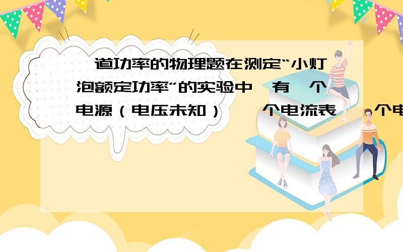 一道功率的物理题在测定“小灯泡额定功率”的实验中,有一个电源（电压未知）、一个电流表、一个电压表、一个开关、标有“50欧姆 2A”字样的华东变阻器和若干导线可供选用.待测小灯泡