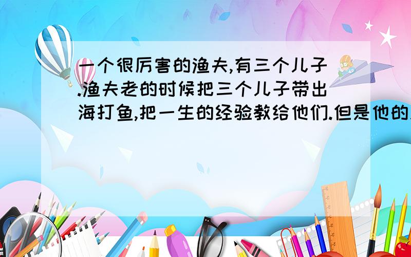 一个很厉害的渔夫,有三个儿子.渔夫老的时候把三个儿子带出海打鱼,把一生的经验教给他们.但是他的儿子还是学不会,连渔村里其他的渔夫都比不过.于是他去问他的老朋友,于是他的朋友告诉