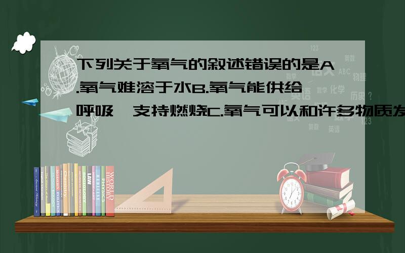 下列关于氧气的叙述错误的是A.氧气难溶于水B.氧气能供给呼吸、支持燃烧C.氧气可以和许多物质发生反应回答不写原因不采纳!