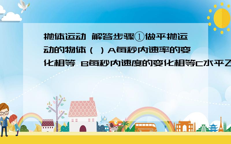 抛体运动 解答步骤①做平抛运动的物体（）A每秒内速率的变化相等 B每秒内速度的变化相等C水平飞行的距离只与初速度大小有关 D 水平飞行的时间只与抛出高度有关②甲从高H处以初速度V1