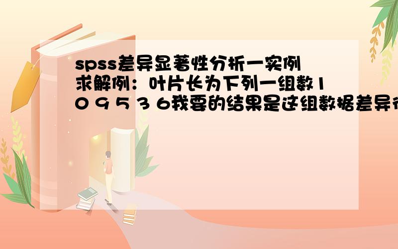 spss差异显著性分析一实例求解例：叶片长为下列一组数10 9 5 3 6我要的结果是这组数据差异很大,如何来做?谢谢我要的是数据之间差距大,而不是和别的去比较,能做吗?