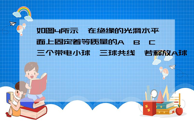 如图4所示,在绝缘的光滑水平面上固定着等质量的A、B、C三个带电小球,三球共线,若释放A球,A球初始加速度为-1m/s2（选水平向右为正方向）,若释放C球,其初始加速度为3m/s2,则释放B球,其初始加