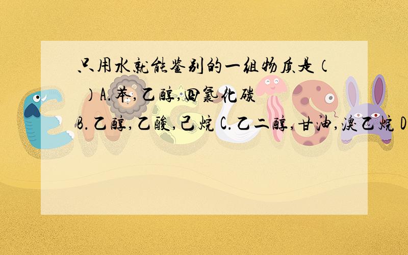 只用水就能鉴别的一组物质是（ ）A.苯,乙醇,四氯化碳 B.乙醇,乙酸,己烷 C.乙二醇,甘油,溴乙烷 D.碳化钙,碳酸钙,氯化钙