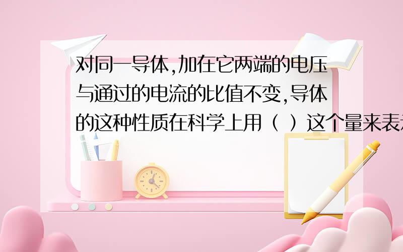 对同一导体,加在它两端的电压与通过的电流的比值不变,导体的这种性质在科学上用（ ）这个量来表示