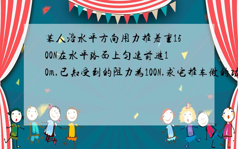 某人沿水平方向用力推着重1500N在水平路面上匀速前进10m,已知受到的阻力为100N,求它推车做的功.