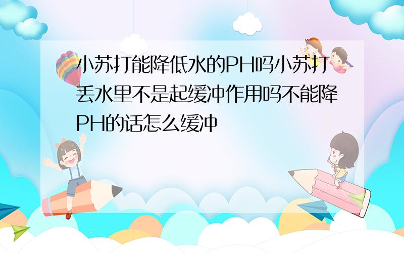 小苏打能降低水的PH吗小苏打丢水里不是起缓冲作用吗不能降PH的话怎么缓冲