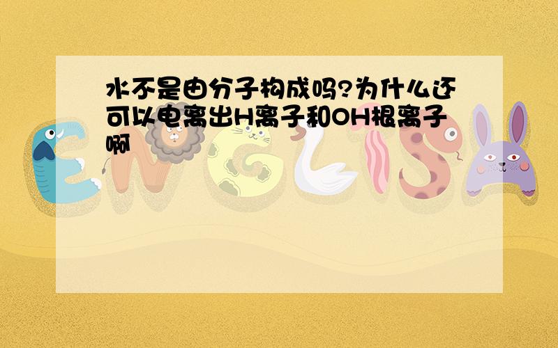 水不是由分子构成吗?为什么还可以电离出H离子和OH根离子啊