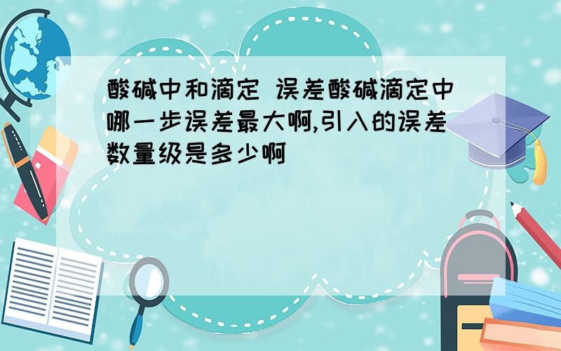 酸碱中和滴定 误差酸碱滴定中哪一步误差最大啊,引入的误差数量级是多少啊