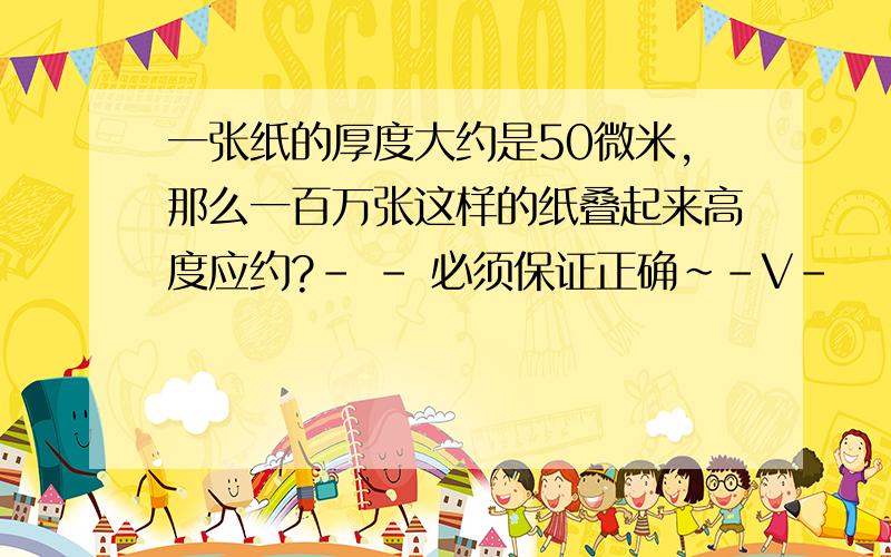 一张纸的厚度大约是50微米,那么一百万张这样的纸叠起来高度应约?- - 必须保证正确~-V-