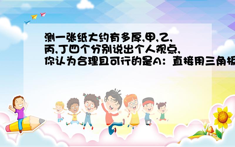 测一张纸大约有多厚,甲,乙,丙,丁四个分别说出个人观点,你认为合理且可行的是A：直接用三角板测量一张纸的厚度B：先测量2张纸的厚度C：先测量同类50张纸的厚度D：先测量同类10000张纸的